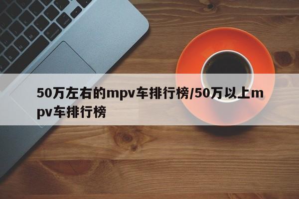 50万左右的mpv车排行榜/50万以上mpv车排行榜