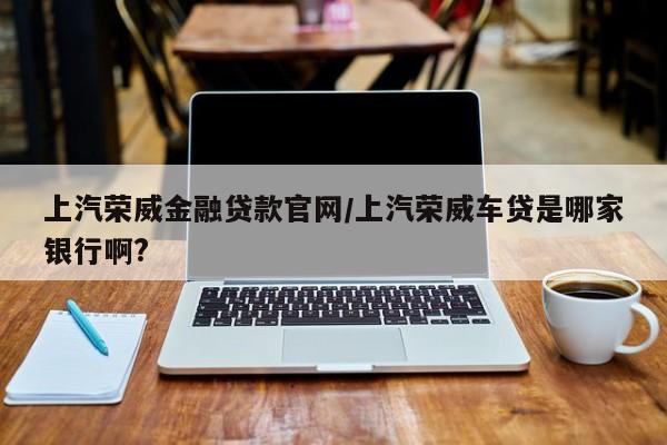 上汽荣威金融贷款官网/上汽荣威车贷是哪家银行啊?