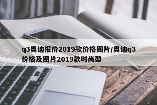 q3奥迪报价2019款价格图片/奥迪q3价格及图片2019款时尚型
