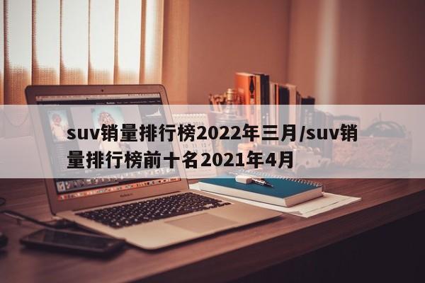 suv销量排行榜2022年三月/suv销量排行榜前十名2021年4月