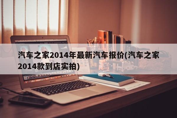 汽车之家2014年最新汽车报价(汽车之家2014款到店实拍)