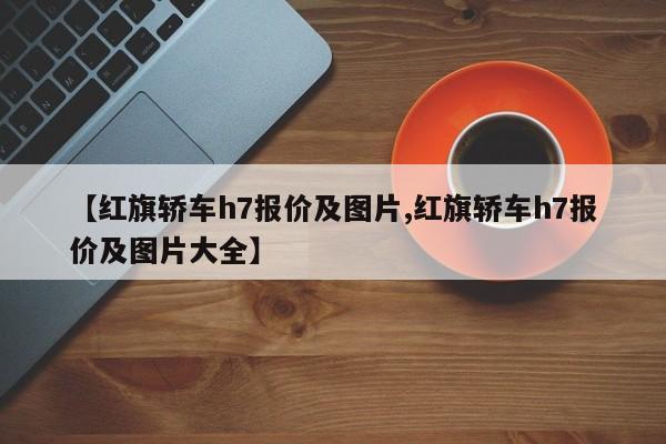 【红旗轿车h7报价及图片,红旗轿车h7报价及图片大全】