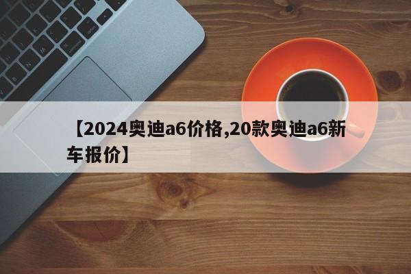 【2024奥迪a6价格,20款奥迪a6新车报价】