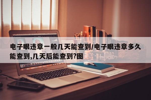 电子眼违章一般几天能查到/电子眼违章多久能查到,几天后能查到?图