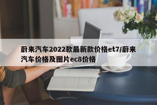 蔚来汽车2022款最新款价格et7/蔚来汽车价格及图片ec8价格