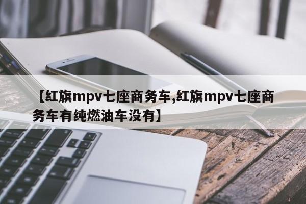 【红旗mpv七座商务车,红旗mpv七座商务车有纯燃油车没有】