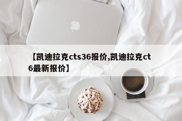 【凯迪拉克cts36报价,凯迪拉克ct 6最新报价】