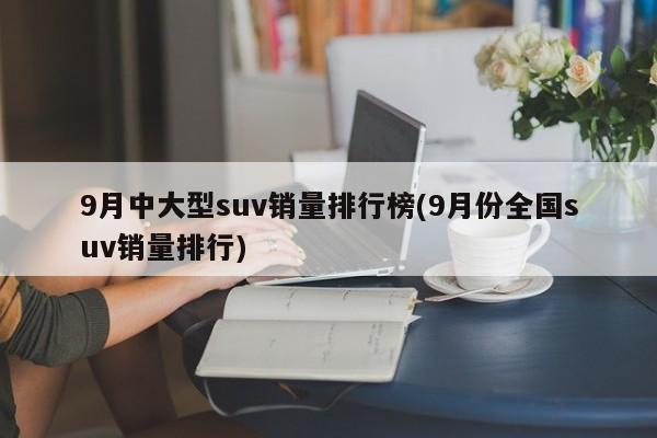 9月中大型suv销量排行榜(9月份全国suv销量排行)