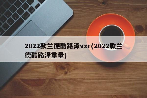 2022款兰德酷路泽vxr(2022款兰德酷路泽重量)