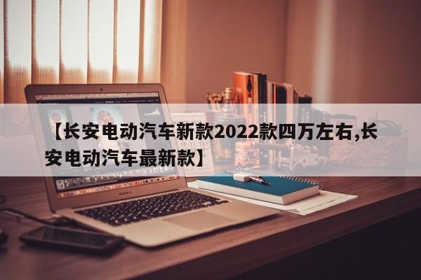 【长安电动汽车新款2022款四万左右,长安电动汽车最新款】