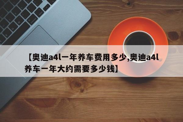 【奥迪a4l一年养车费用多少,奥迪a4l养车一年大约需要多少钱】