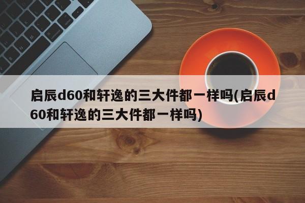 启辰d60和轩逸的三大件都一样吗(启辰d60和轩逸的三大件都一样吗)