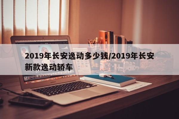 2019年长安逸动多少钱/2019年长安新款逸动轿车