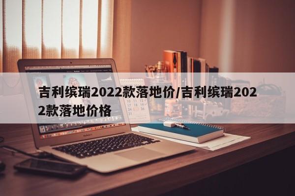 吉利缤瑞2022款落地价/吉利缤瑞2022款落地价格