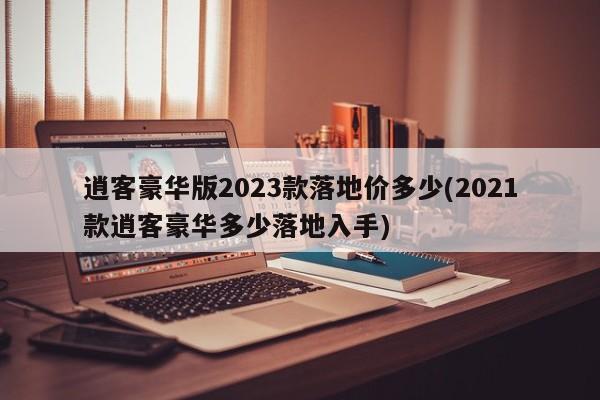 逍客豪华版2023款落地价多少(2021款逍客豪华多少落地入手)