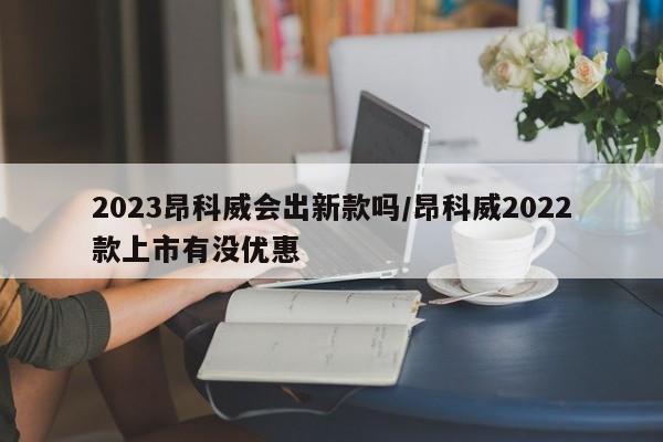 2023昂科威会出新款吗/昂科威2022款上市有没优惠