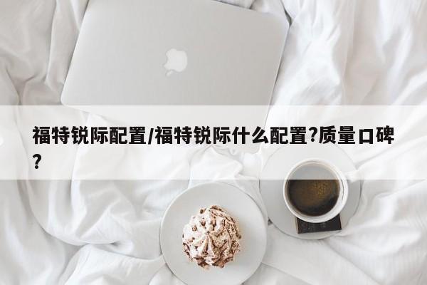福特锐际配置/福特锐际什么配置?质量口碑?