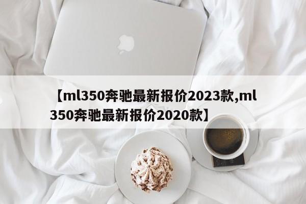 【ml350奔驰最新报价2023款,ml350奔驰最新报价2020款】