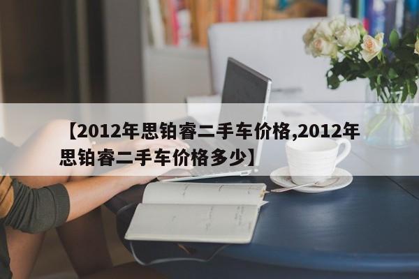 【2012年思铂睿二手车价格,2012年思铂睿二手车价格多少】
