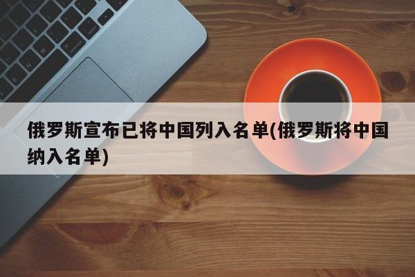 俄罗斯宣布已将中国列入名单(俄罗斯将中国纳入名单)