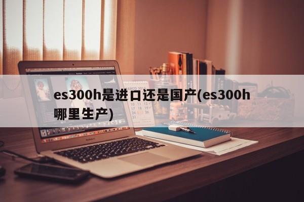 es300h是进口还是国产(es300h哪里生产)