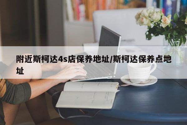附近斯柯达4s店保养地址/斯柯达保养点地址