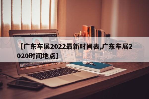 【广东车展2022最新时间表,广东车展2020时间地点】