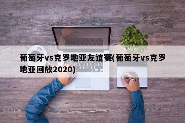 葡萄牙vs克罗地亚友谊赛(葡萄牙vs克罗地亚回放2020)