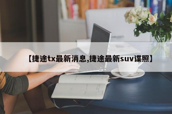 【捷途tx最新消息,捷途最新suv谍照】