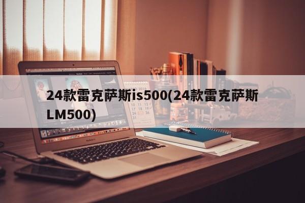 24款雷克萨斯is500(24款雷克萨斯LM500)