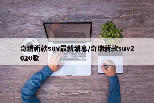 奇瑞新款suv最新消息/奇瑞新款suv2020款