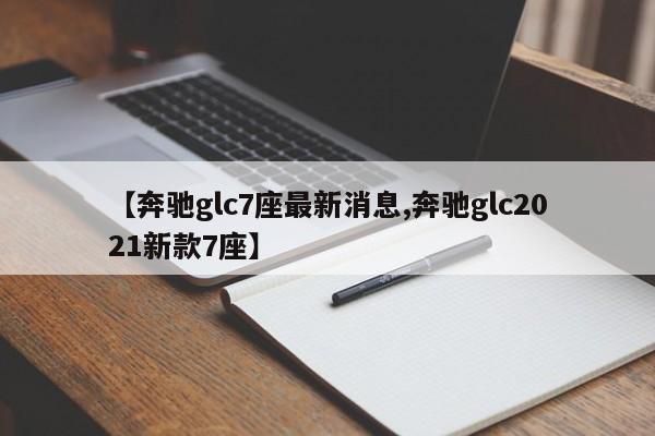 【奔驰glc7座最新消息,奔驰glc2021新款7座】