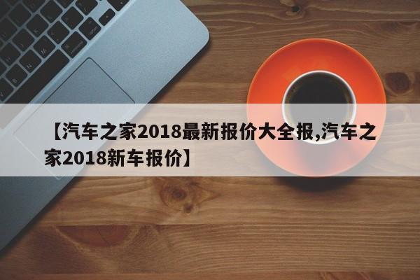 【汽车之家2018最新报价大全报,汽车之家2018新车报价】