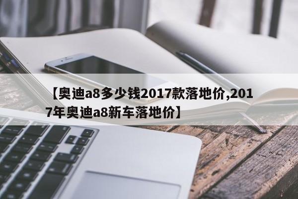 【奥迪a8多少钱2017款落地价,2017年奥迪a8新车落地价】