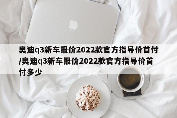 奥迪q3新车报价2022款官方指导价首付/奥迪q3新车报价2022款官方指导价首付多少