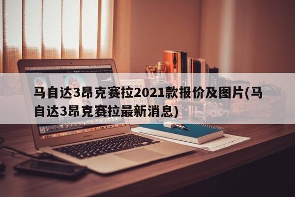 马自达3昂克赛拉2021款报价及图片(马自达3昂克赛拉最新消息)