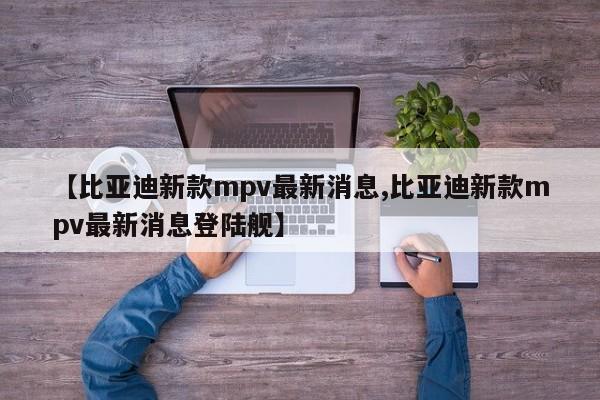 【比亚迪新款mpv最新消息,比亚迪新款mpv最新消息登陆舰】