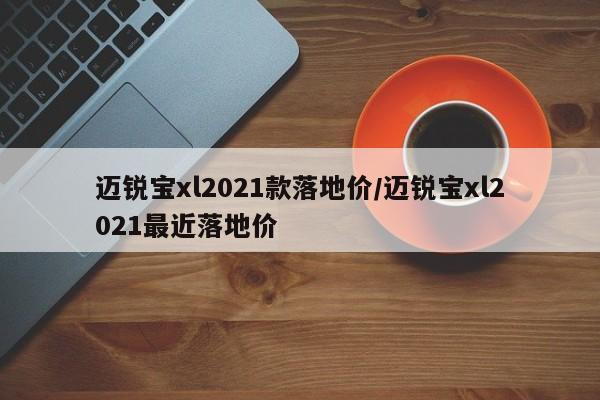 迈锐宝xl2021款落地价/迈锐宝xl2021最近落地价